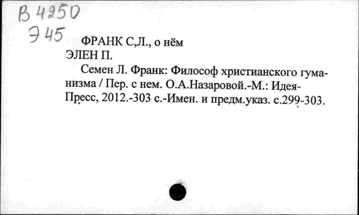 ﻿? '	ФРАНК С,Л„ о нём
ЭЛЕН П.
Семен Л. Франк: Философ христианского гуманизма/ Пер. с нем. О.А.Назаровой.-М.: Идея-Пресс, 2012.-303 с.-Имен. и предм.указ. с.299-303.